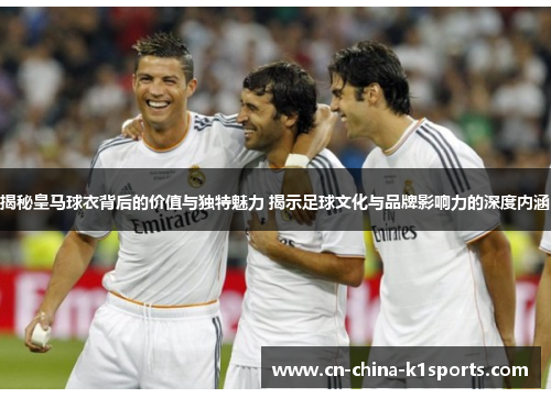 揭秘皇马球衣背后的价值与独特魅力 揭示足球文化与品牌影响力的深度内涵