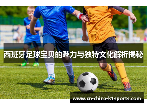 西班牙足球宝贝的魅力与独特文化解析揭秘