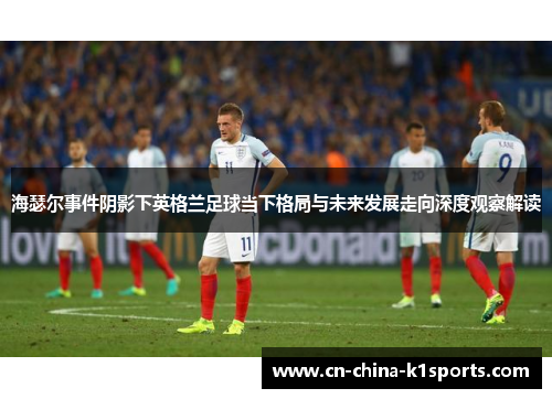 海瑟尔事件阴影下英格兰足球当下格局与未来发展走向深度观察解读