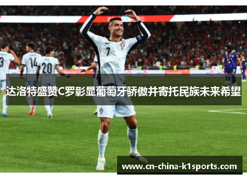 达洛特盛赞C罗彰显葡萄牙骄傲并寄托民族未来希望