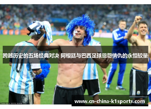 跨越历史的五场经典对决 阿根廷与巴西足球恩怨情仇的永恒较量