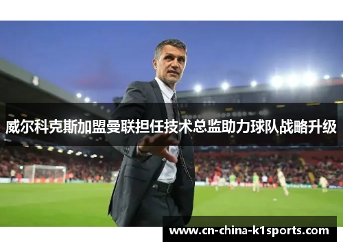 威尔科克斯加盟曼联担任技术总监助力球队战略升级